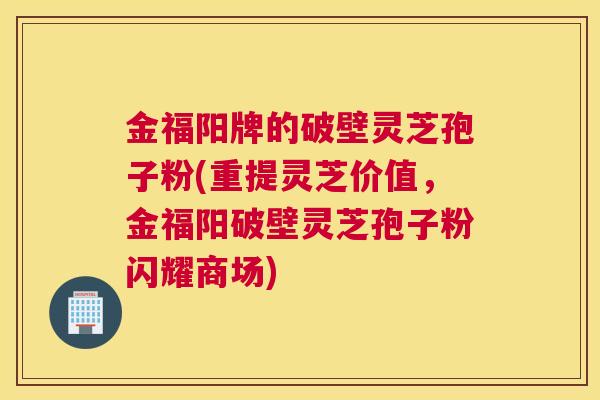 金福阳牌的破壁灵芝孢子粉(重提灵芝价值，金福阳破壁灵芝孢子粉闪耀商场)