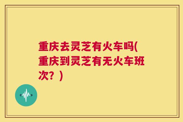 重庆去灵芝有火车吗(重庆到灵芝有无火车班次？)