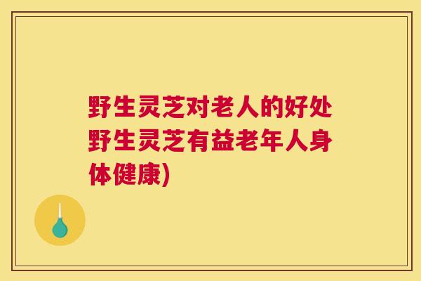 野生灵芝对老人的好处野生灵芝有益老年人身体健康)