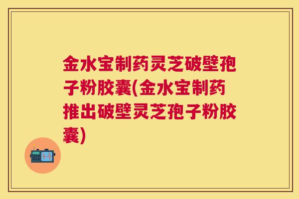 金水宝制药灵芝破壁孢子粉胶囊(金水宝制药推出破壁灵芝孢子粉胶囊)