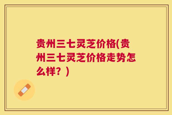贵州三七灵芝价格(贵州三七灵芝价格走势怎么样？)