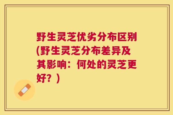 野生灵芝优劣分布区别(野生灵芝分布差异及其影响：何处的灵芝更好？)