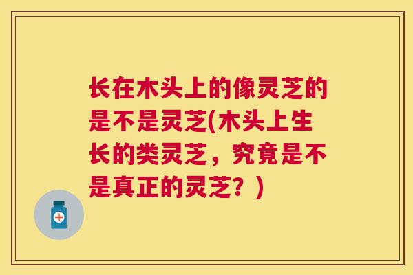 长在木头上的像灵芝的是不是灵芝(木头上生长的类灵芝，究竟是不是真正的灵芝？)