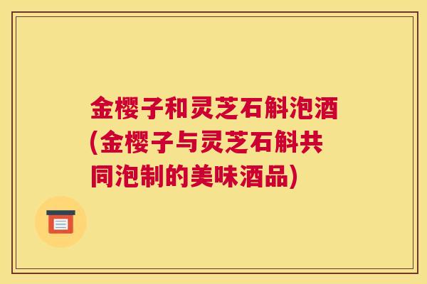 金樱子和灵芝石斛泡酒(金樱子与灵芝石斛共同泡制的美味酒品)