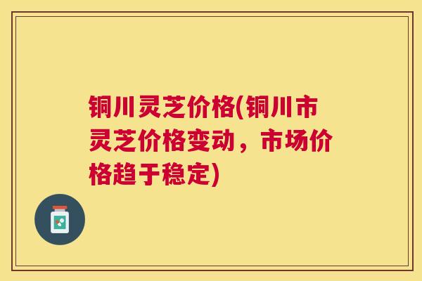 铜川灵芝价格(铜川市灵芝价格变动，市场价格趋于稳定)