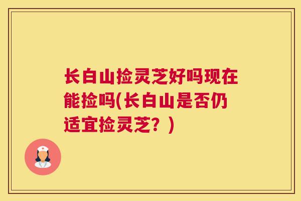 长白山捡灵芝好吗现在能捡吗(长白山是否仍适宜捡灵芝？)
