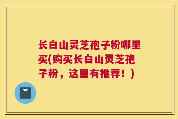 长白山灵芝孢子粉哪里买(购买长白山灵芝孢子粉，这里有推荐！)