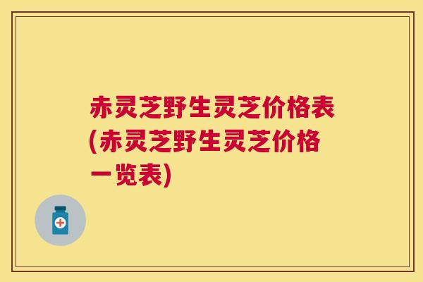 赤灵芝野生灵芝价格表(赤灵芝野生灵芝价格一览表)