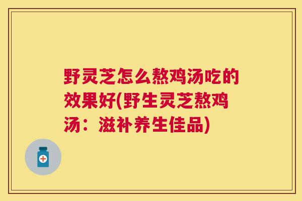野灵芝怎么熬鸡汤吃的效果好(野生灵芝熬鸡汤：滋补养生佳品)