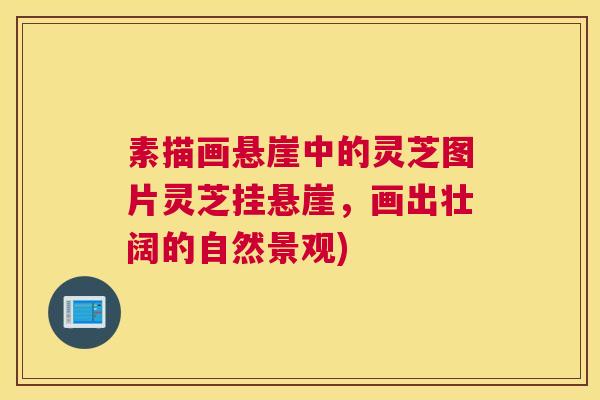 素描画悬崖中的灵芝图片灵芝挂悬崖，画出壮阔的自然景观)