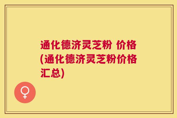 通化德济灵芝粉 价格(通化德济灵芝粉价格汇总)