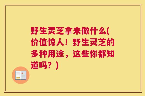 野生灵芝拿来做什么(价值惊人！野生灵芝的多种用途，这些你都知道吗？)