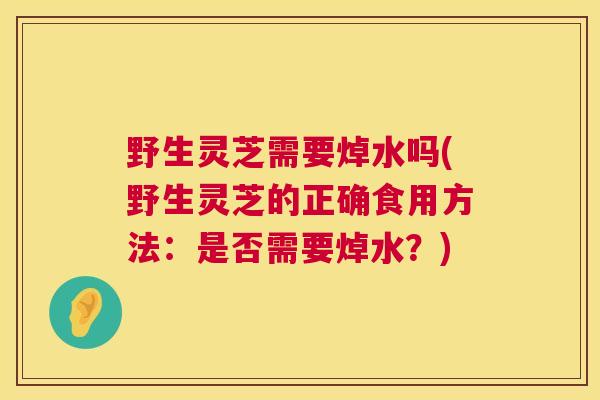 野生灵芝需要焯水吗(野生灵芝的正确食用方法：是否需要焯水？)