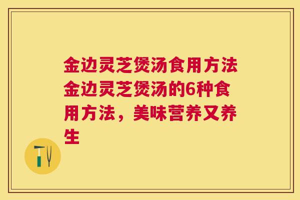 金边灵芝煲汤食用方法金边灵芝煲汤的6种食用方法，美味营养又养生