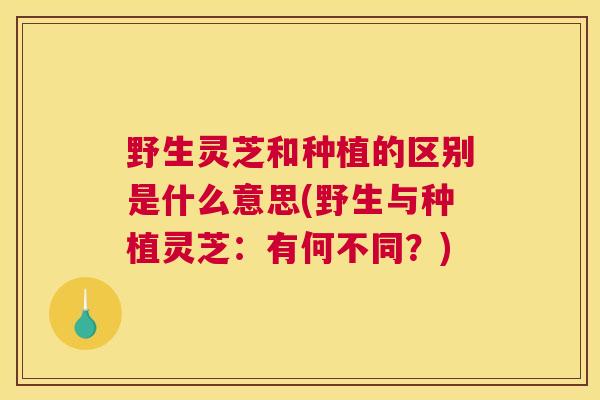 野生灵芝和种植的区别是什么意思(野生与种植灵芝：有何不同？)