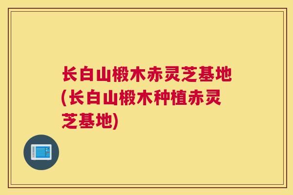 长白山椴木赤灵芝基地(长白山椴木种植赤灵芝基地)