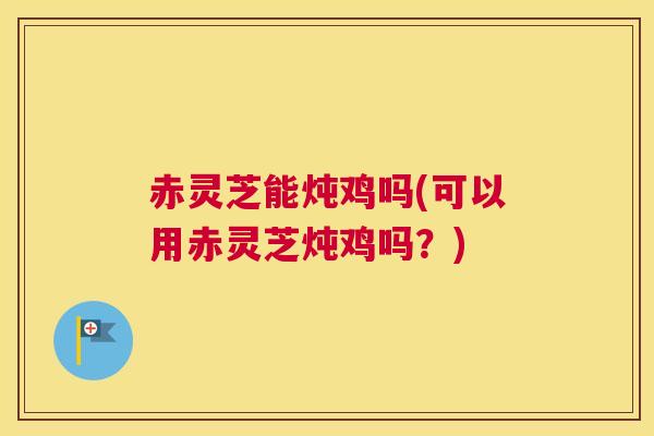 赤灵芝能炖鸡吗(可以用赤灵芝炖鸡吗？)