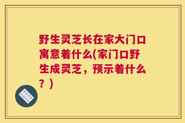 野生灵芝长在家大门口寓意着什么(家门口野生成灵芝，预示着什么？)