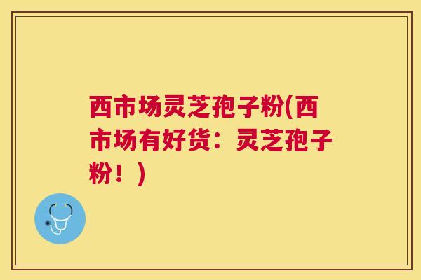 西市场灵芝孢子粉(西市场有好货：灵芝孢子粉！)