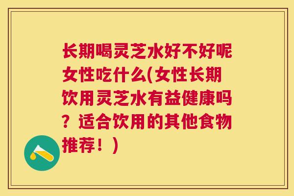 长期喝灵芝水好不好呢女性吃什么(女性长期饮用灵芝水有益健康吗？适合饮用的其他食物推荐！)