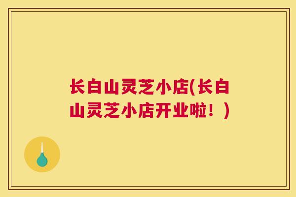 长白山灵芝小店(长白山灵芝小店开业啦！)