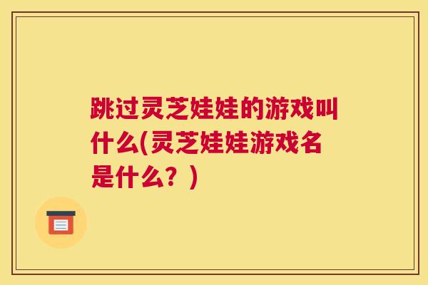 跳过灵芝娃娃的游戏叫什么(灵芝娃娃游戏名是什么？)