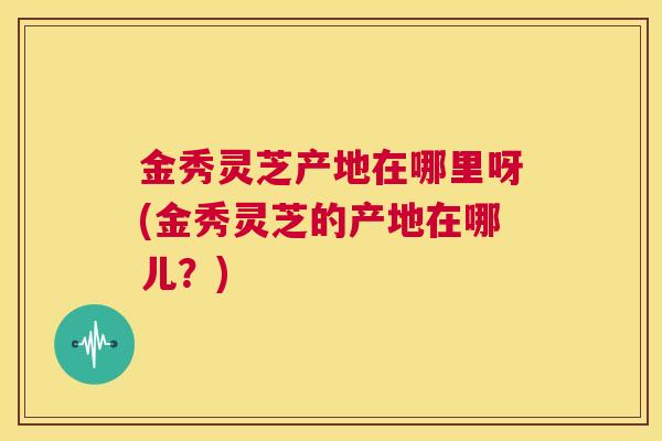 金秀灵芝产地在哪里呀(金秀灵芝的产地在哪儿？)