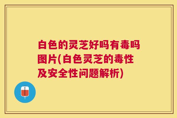 白色的灵芝好吗有毒吗图片(白色灵芝的毒性及安全性问题解析)