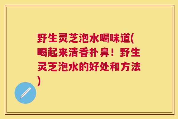 野生灵芝泡水喝味道(喝起来清香扑鼻！野生灵芝泡水的好处和方法)