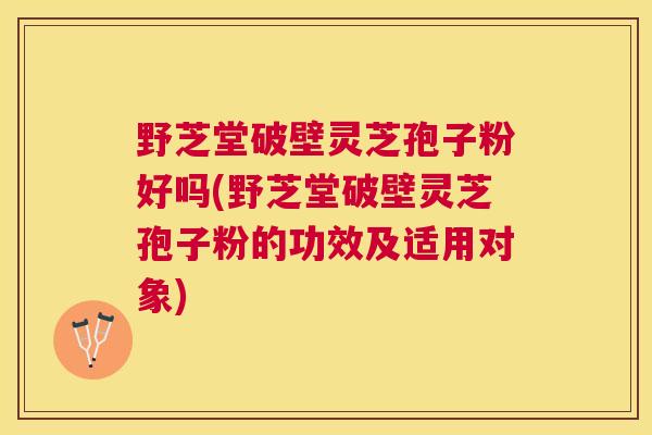 野芝堂破壁灵芝孢子粉好吗(野芝堂破壁灵芝孢子粉的功效及适用对象)