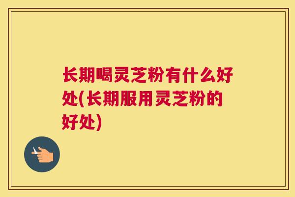 长期喝灵芝粉有什么好处(长期服用灵芝粉的好处)