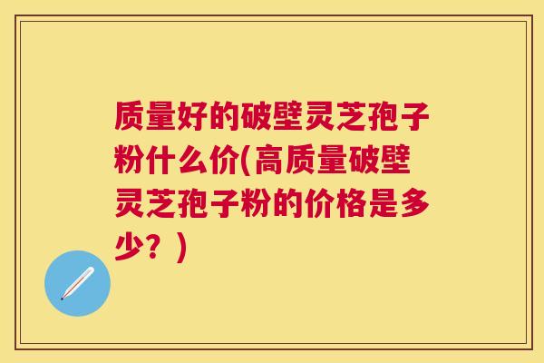 质量好的破壁灵芝孢子粉什么价(高质量破壁灵芝孢子粉的价格是多少？)