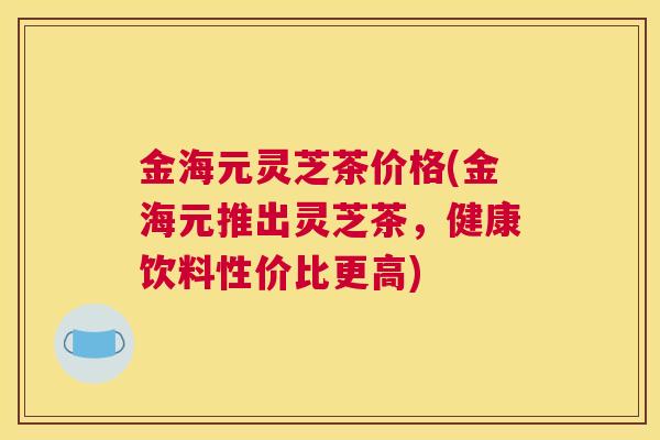金海元灵芝茶价格(金海元推出灵芝茶，健康饮料性价比更高)