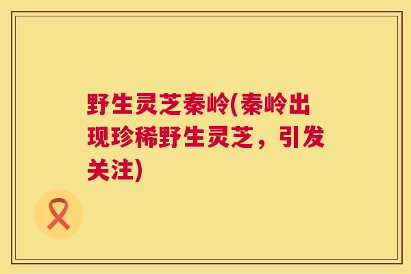 野生灵芝秦岭(秦岭出现珍稀野生灵芝，引发关注)