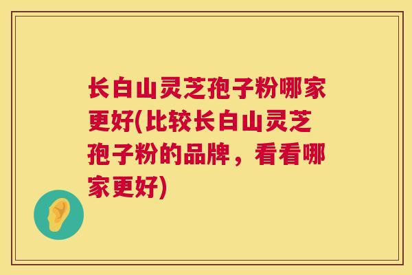 长白山灵芝孢子粉哪家更好(比较长白山灵芝孢子粉的品牌，看看哪家更好)