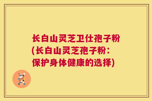 长白山灵芝卫仕孢子粉(长白山灵芝孢子粉：保护身体健康的选择)