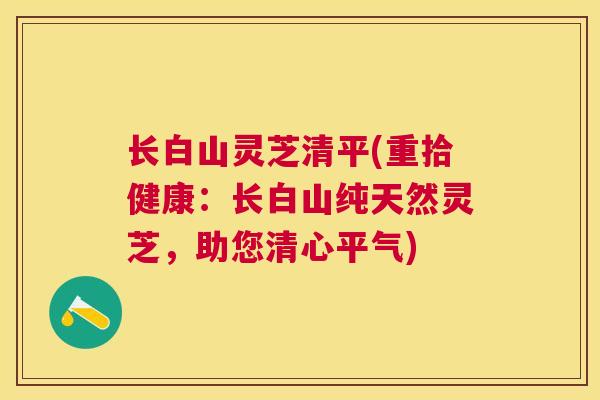 长白山灵芝清平(重拾健康：长白山纯天然灵芝，助您清心平气)