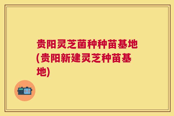 贵阳灵芝菌种种苗基地(贵阳新建灵芝种苗基地) 贵阳灵芝菌种种苗基地(贵阳新建灵芝种苗基地)