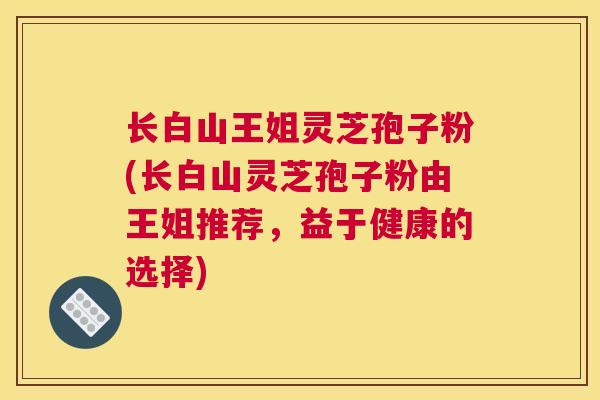 长白山王姐灵芝孢子粉(长白山灵芝孢子粉由王姐推荐，益于健康的选择)