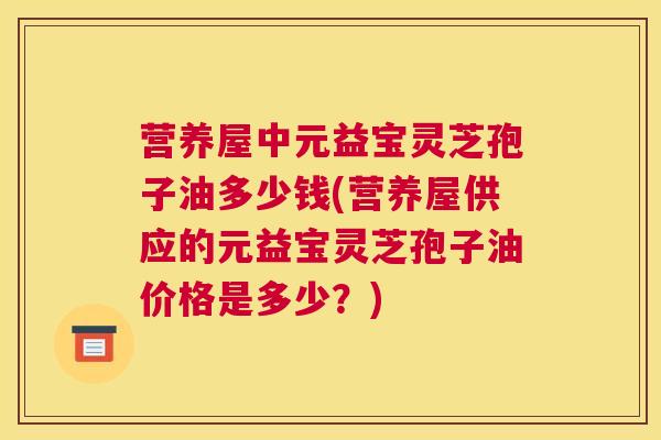 营养屋中元益宝灵芝孢子油多少钱(营养屋供应的元益宝灵芝孢子油价格是多少？)