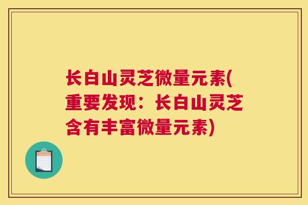 长白山灵芝微量元素(重要发现：长白山灵芝含有丰富微量元素)