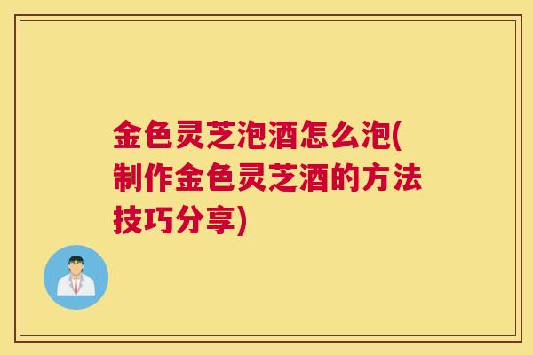 金色灵芝泡酒怎么泡(制作金色灵芝酒的方法技巧分享)