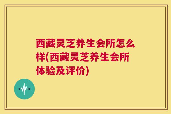 西藏灵芝养生会所怎么样(西藏灵芝养生会所体验及评价)