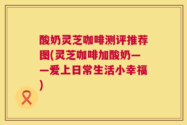 酸奶灵芝咖啡测评推荐图(灵芝咖啡加酸奶——爱上日常生活小幸福)