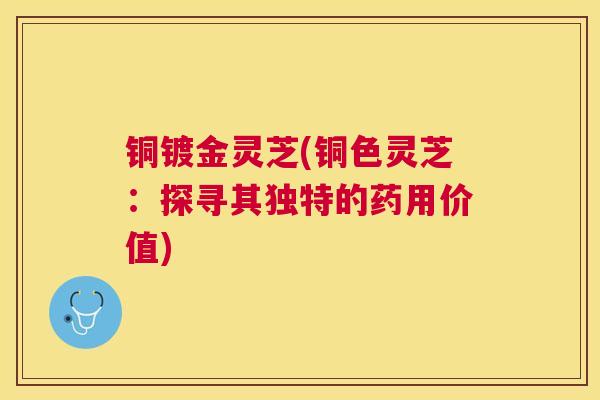 铜镀金灵芝(铜色灵芝：探寻其独特的药用价值)