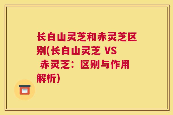 长白山灵芝和赤灵芝区别(长白山灵芝 VS 赤灵芝：区别与作用解析)