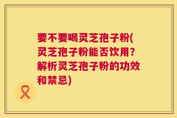 要不要喝灵芝孢子粉(灵芝孢子粉能否饮用？解析灵芝孢子粉的功效和禁忌)