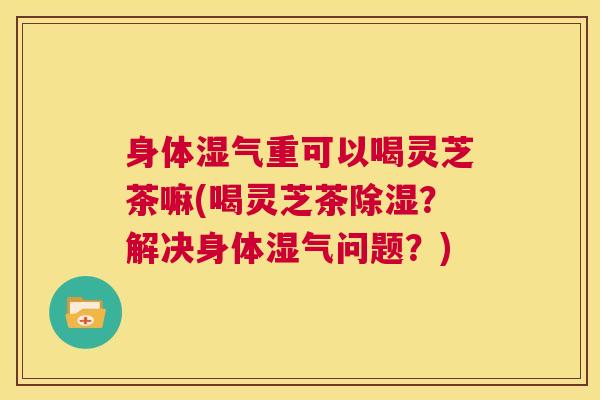 身体湿气重可以喝灵芝茶嘛(喝灵芝茶除湿？解决身体湿气问题？)
