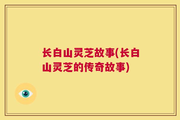 长白山灵芝故事(长白山灵芝的传奇故事) 长白山灵芝故事(长白山灵芝的传奇故事)