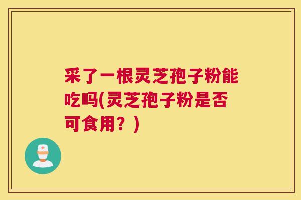 采了一根灵芝孢子粉能吃吗(灵芝孢子粉是否可食用？)